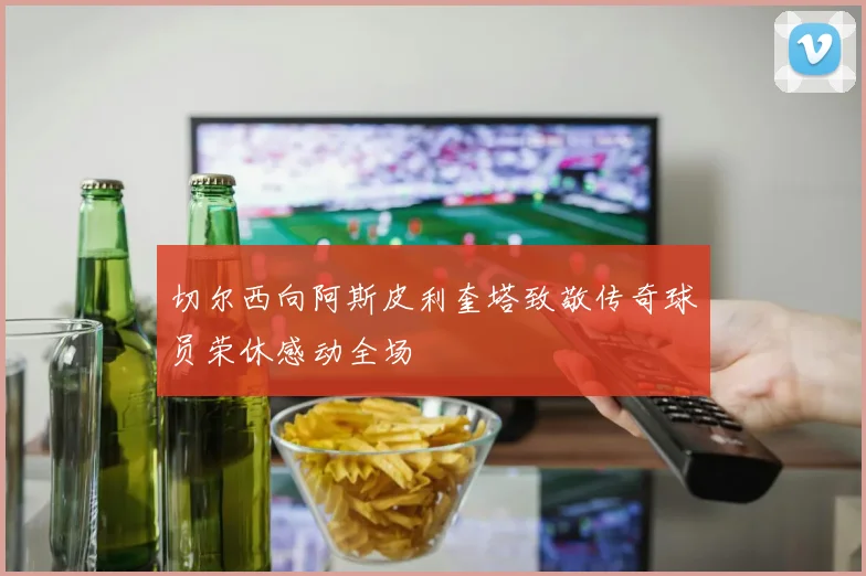 切尔西向阿斯皮利奎塔致敬传奇球员荣休感动全场
