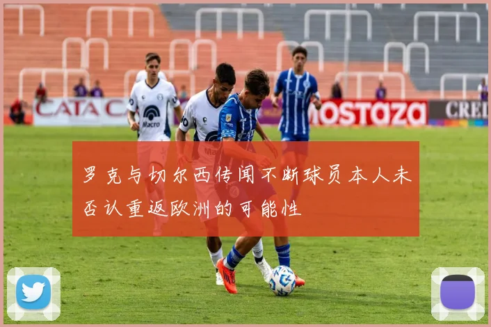 罗克与切尔西传闻不断球员本人未否认重返欧洲的可能性