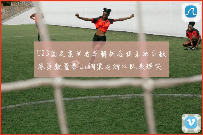 U23国足集训名单解析各俱乐部贡献球员数量泰山铜梁龙浙江队表现突出