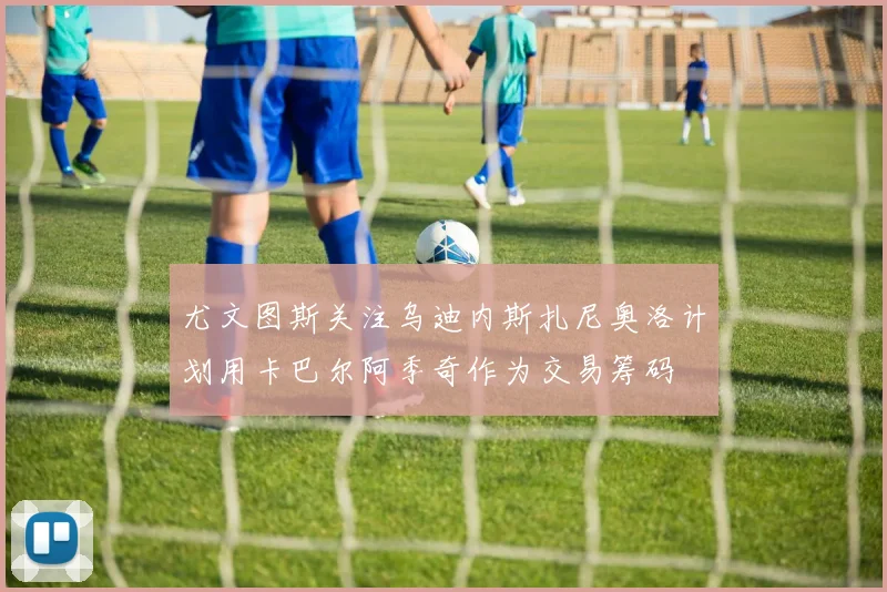 尤文图斯关注乌迪内斯扎尼奥洛计划用卡巴尔阿季奇作为交易筹码