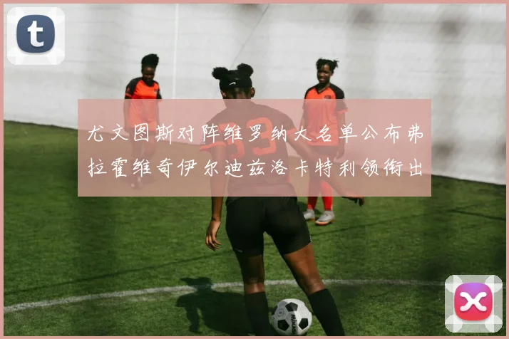 尤文图斯对阵维罗纳大名单公布弗拉霍维奇伊尔迪兹洛卡特利领衔出战