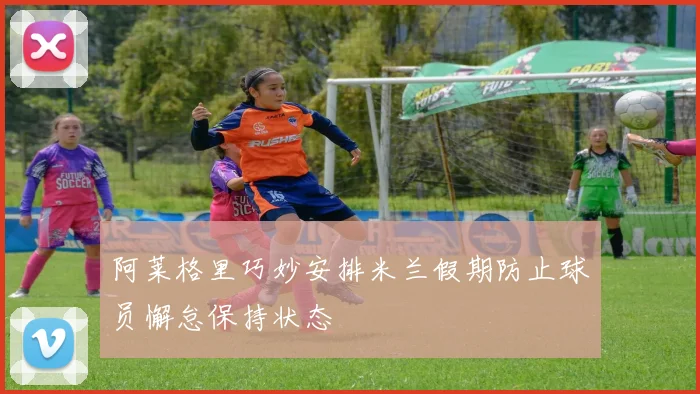 阿莱格里巧妙安排米兰假期防止球员懈怠保持状态