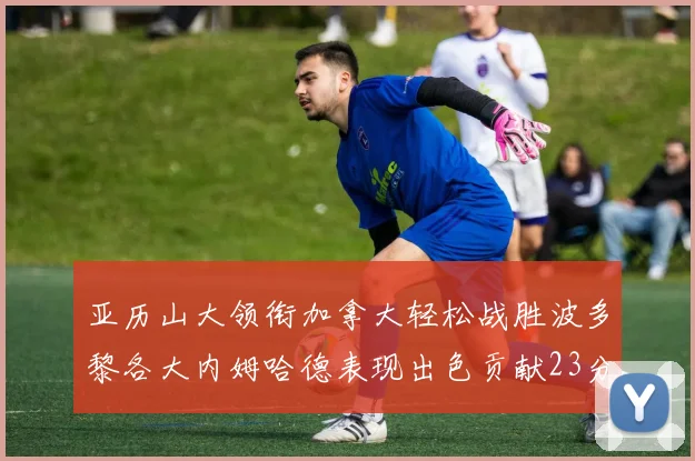 亚历山大领衔加拿大轻松战胜波多黎各大内姆哈德表现出色贡献23分