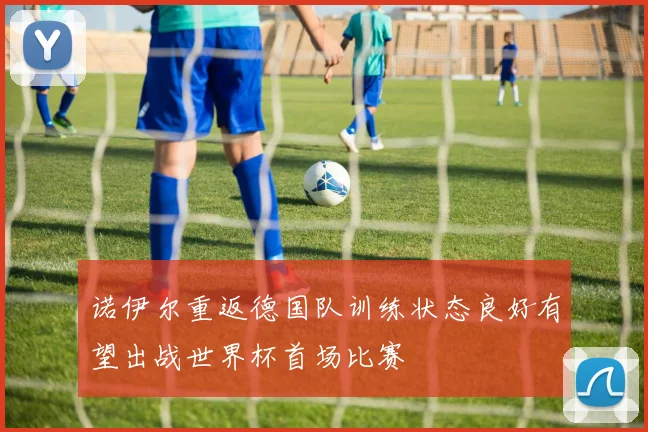 诺伊尔重返德国队训练状态良好有望出战世界杯首场比赛