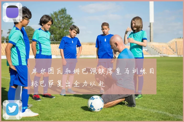 库尔图瓦和姆巴佩缺席皇马训练目标巴萨复出全力以赴
