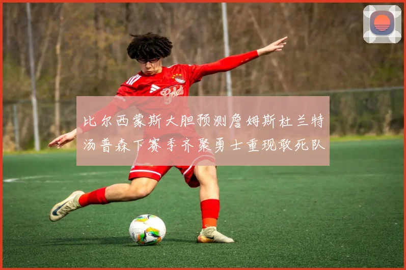 比尔西蒙斯大胆预测詹姆斯杜兰特汤普森下赛季齐聚勇士重现敢死队辉煌