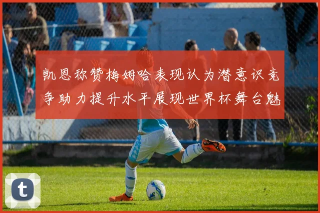 凯恩称赞梅姆哈表现认为潜意识竞争助力提升水平展现世界杯舞台魅力
