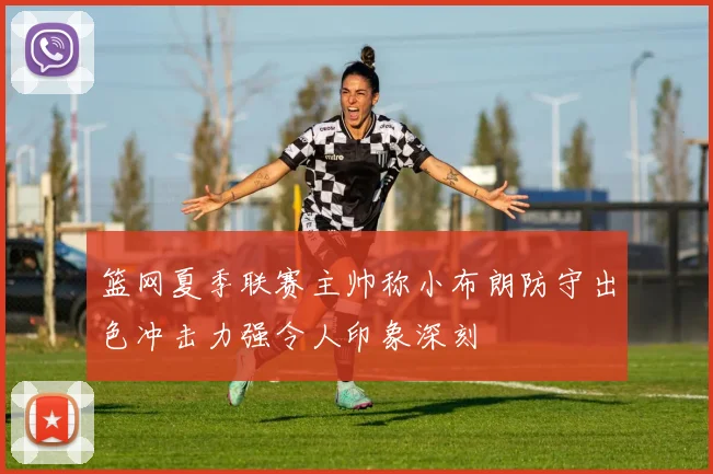 篮网夏季联赛主帅称小布朗防守出色冲击力强令人印象深刻
