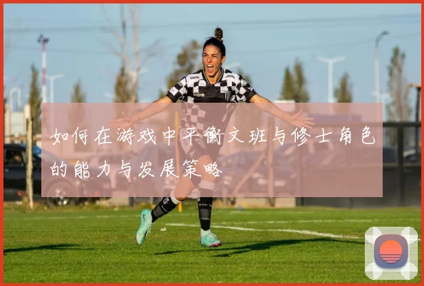 如何在游戏中平衡文班与修士角色的能力与发展策略