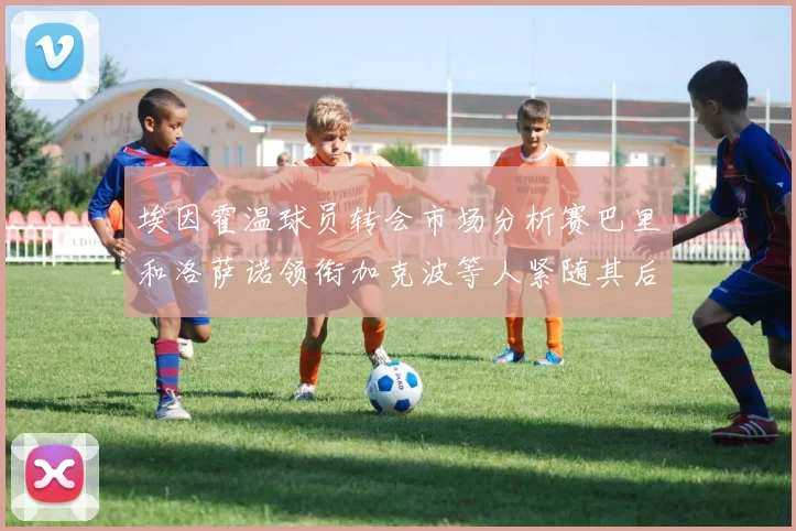 埃因霍温球员转会市场分析赛巴里和洛萨诺领衔加克波等人紧随其后