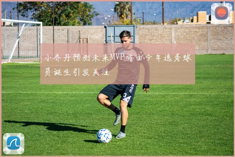 小乔丹预测未来MVP将由今年选秀球员诞生引发关注