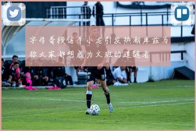 字母哥模仿李小龙引发热潮库兹马称大家都想成为文班的追随者
