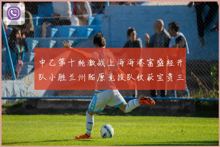 中乙第十轮激战上海海港富盛经开队小胜兰州陇原竞技队收获宝贵三分