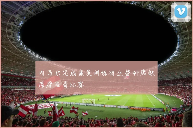 内马尔完成康复训练将坐替补席缺席摩洛哥比赛