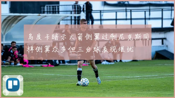 乌度卡暗示火箭侧翼过剩尼克斯同样侧翼众多但三分球表现堪忧