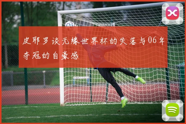 皮耶罗谈无缘世界杯的失落与06年夺冠的自豪感