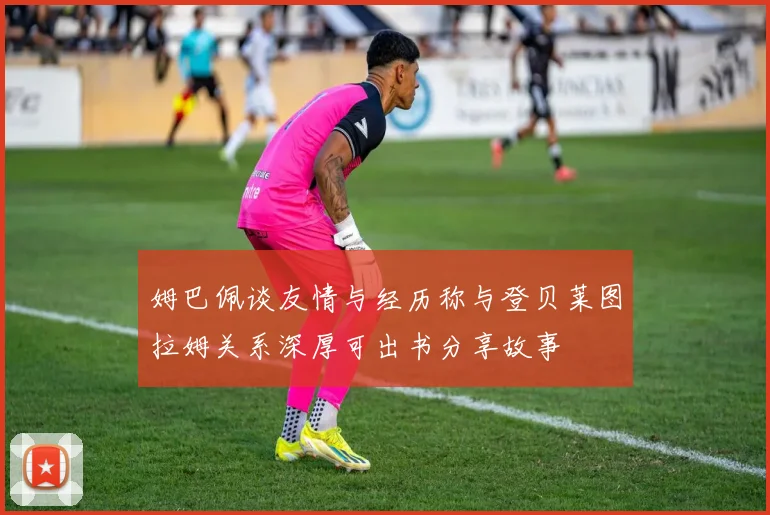 姆巴佩谈友情与经历称与登贝莱图拉姆关系深厚可出书分享故事