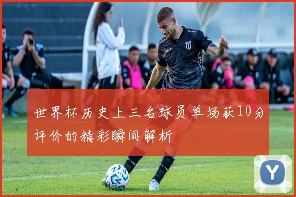 世界杯历史上三名球员单场获10分评价的精彩瞬间解析