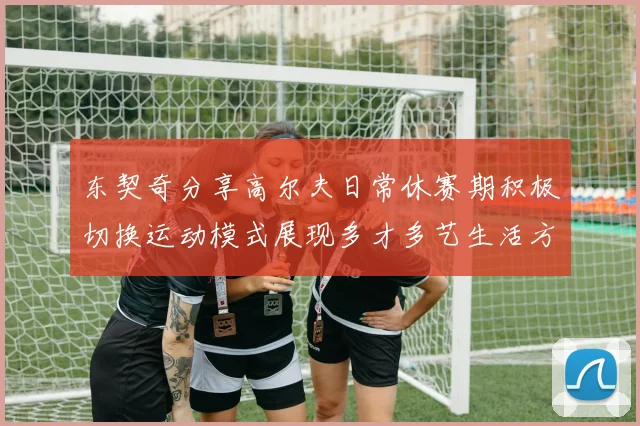 东契奇分享高尔夫日常休赛期积极切换运动模式展现多才多艺生活方式