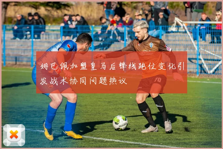 姆巴佩加盟皇马后锋线跑位变化引发战术协同问题热议
