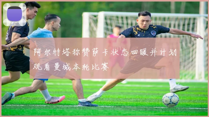 阿尔特塔称赞萨卡状态回暖并计划观看曼城本轮比赛