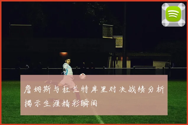 詹姆斯与杜兰特库里对决战绩分析揭示生涯精彩瞬间