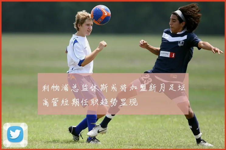 利物浦总监休斯或将加盟新月足坛高管短期任职趋势显现