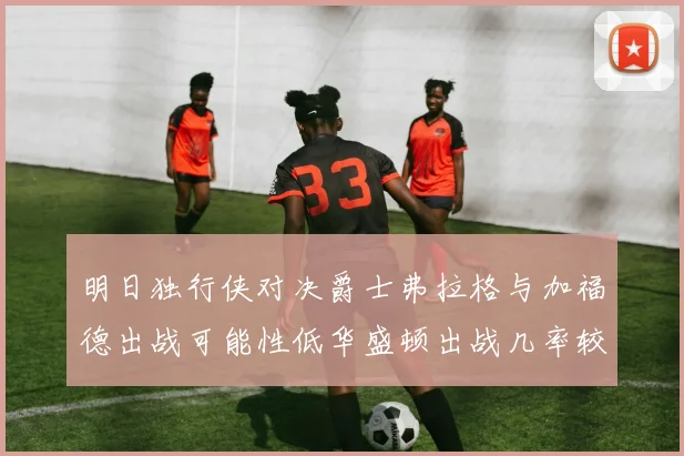 明日独行侠对决爵士弗拉格与加福德出战可能性低华盛顿出战几率较高