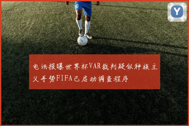 电讯报曝世界杯VAR裁判疑似种族主义手势FIFA已启动调查程序