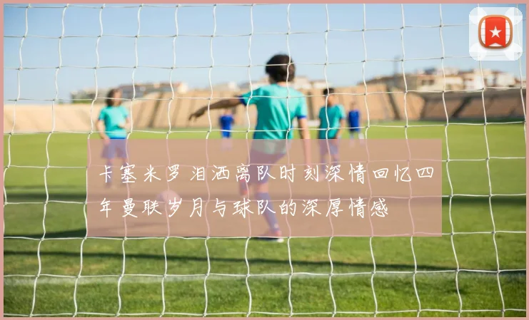 卡塞米罗泪洒离队时刻深情回忆四年曼联岁月与球队的深厚情感