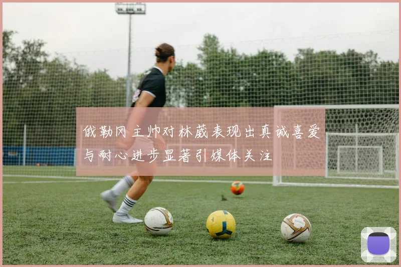 俄勒冈主帅对林葳表现出真诚喜爱与耐心进步显著引媒体关注