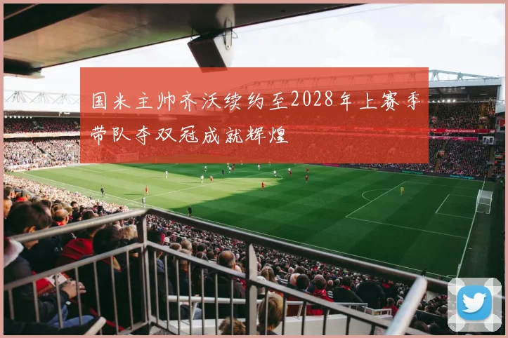 国米主帅齐沃续约至2028年上赛季带队夺双冠成就辉煌